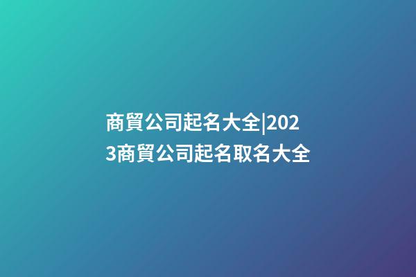 商貿公司起名大全|2023商貿公司起名取名大全-第1張-公司起名-玄機派